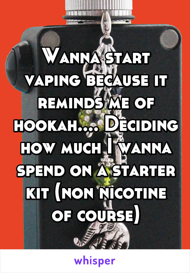 Wanna start vaping because it reminds me of hookah.... Deciding how much I wanna spend on a starter kit (non nicotine of course)
