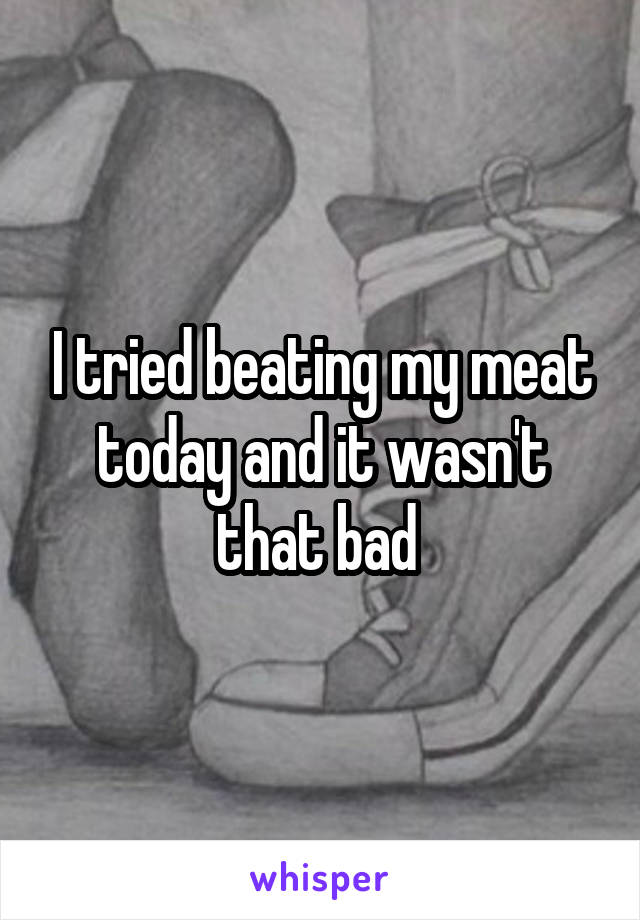I tried beating my meat today and it wasn't that bad 