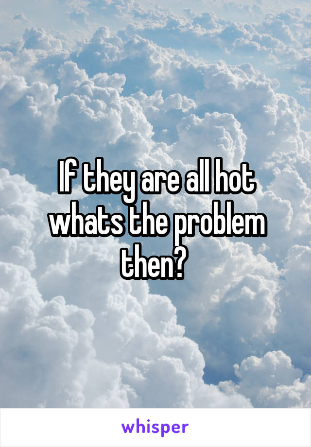 If they are all hot whats the problem then? 