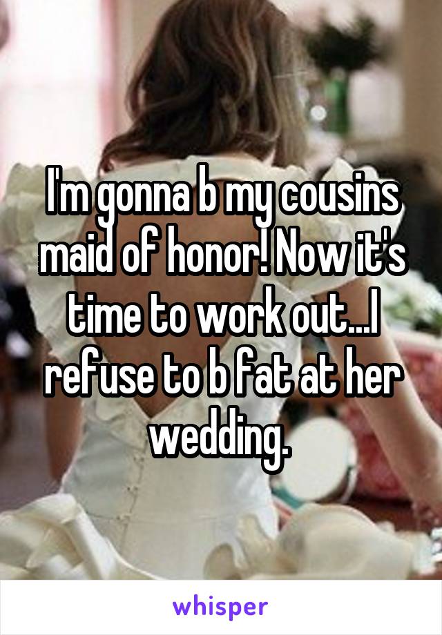 I'm gonna b my cousins maid of honor! Now it's time to work out...I refuse to b fat at her wedding. 