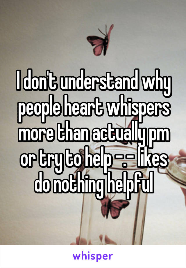 I don't understand why people heart whispers more than actually pm or try to help -.- likes do nothing helpful