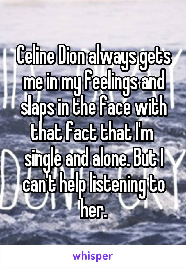 Celine Dion always gets me in my feelings and slaps in the face with that fact that I'm  single and alone. But I can't help listening to her.