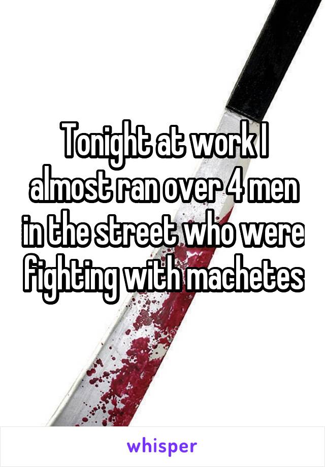 Tonight at work I almost ran over 4 men in the street who were fighting with machetes 