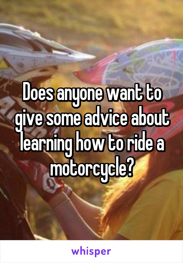 Does anyone want to give some advice about learning how to ride a motorcycle?