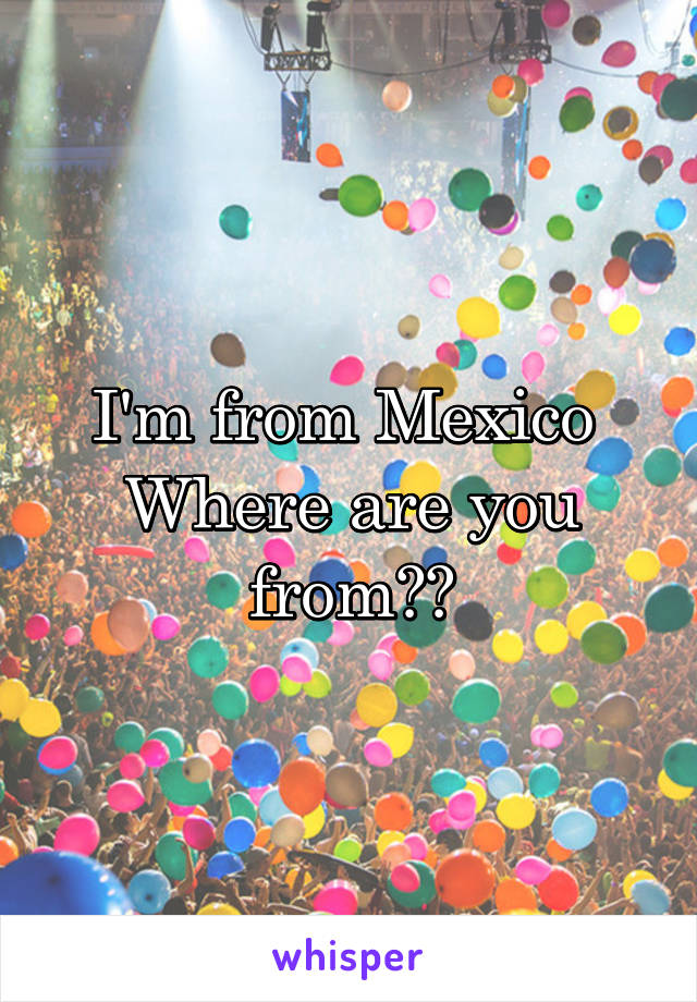I'm from Mexico 
Where are you from??