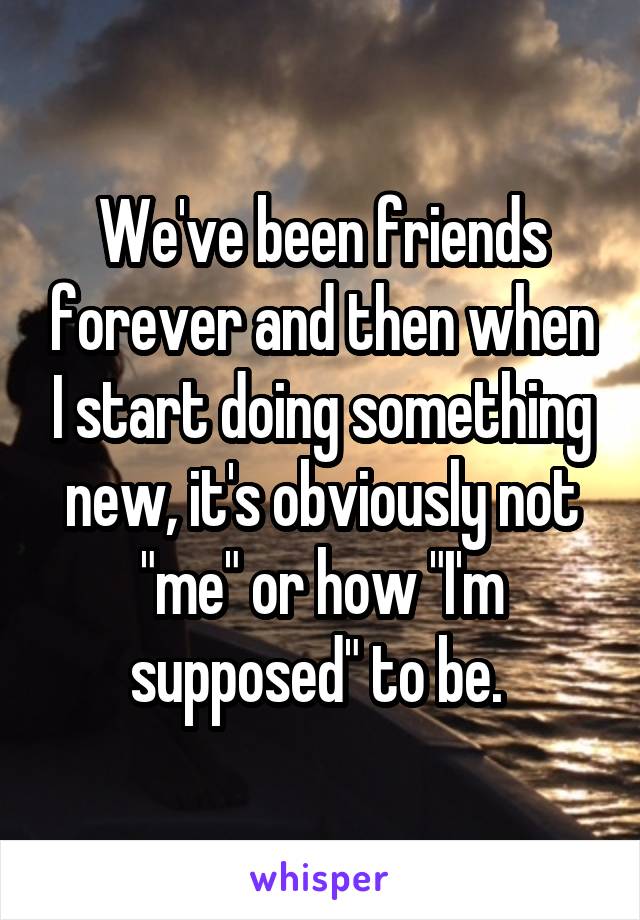 We've been friends forever and then when I start doing something new, it's obviously not "me" or how "I'm supposed" to be. 