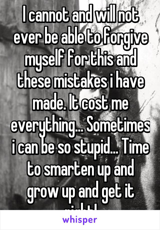I cannot and will not ever be able to forgive myself for this and these mistakes i have made. It cost me everything... Sometimes i can be so stupid... Time to smarten up and grow up and get it right!