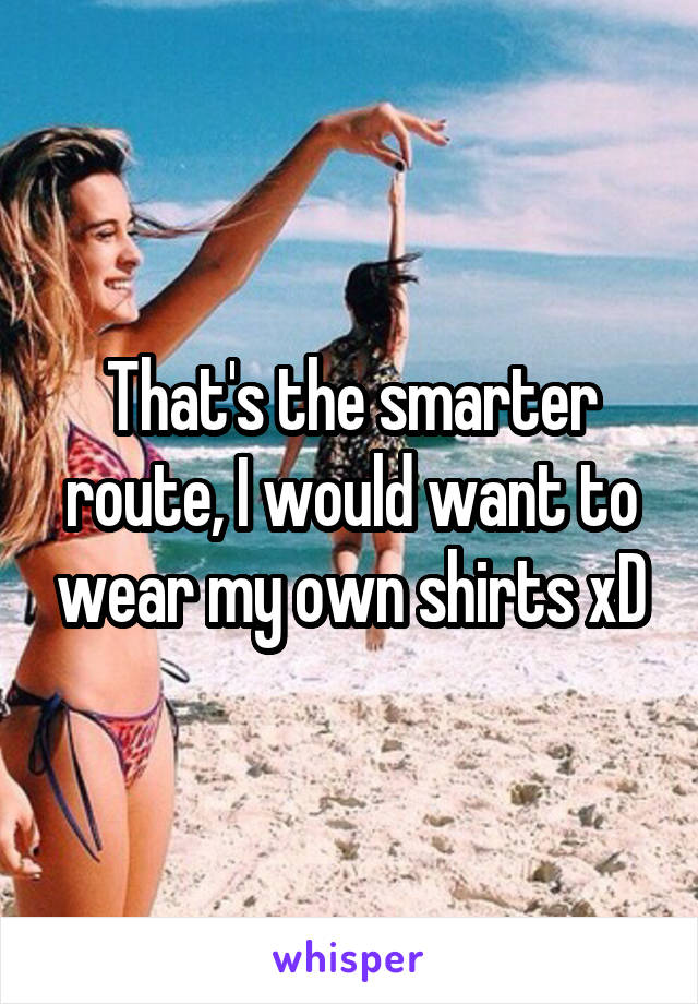 That's the smarter route, I would want to wear my own shirts xD