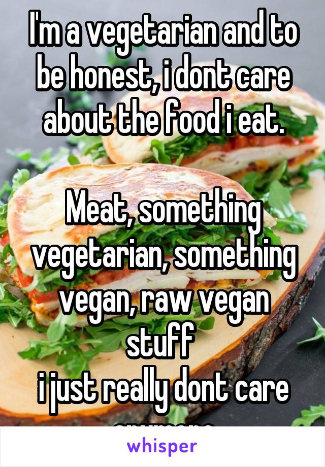 I'm a vegetarian and to be honest, i dont care about the food i eat.

Meat, something vegetarian, something vegan, raw vegan stuff 
i just really dont care anymore