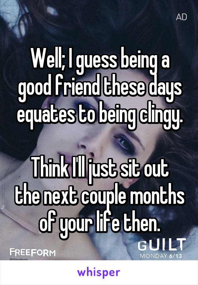Well; I guess being a good friend these days equates to being clingy.

Think I'll just sit out the next couple months of your life then.