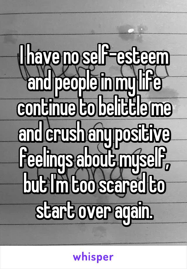I have no self-esteem and people in my life continue to belittle me and crush any positive feelings about myself, but I'm too scared to start over again.