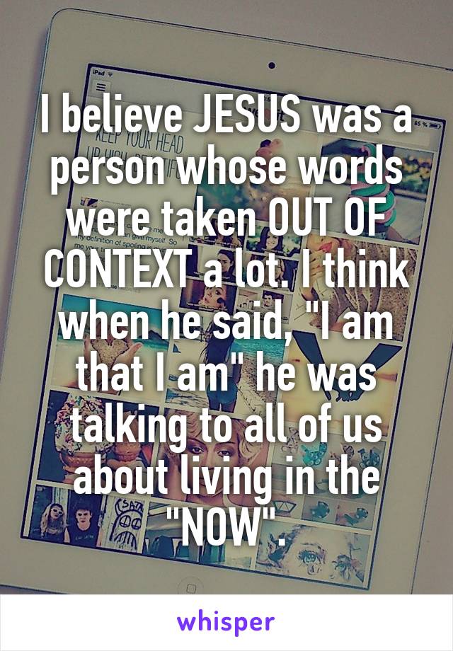 I believe JESUS was a person whose words were taken OUT OF CONTEXT a lot. I think when he said, "I am that I am" he was talking to all of us about living in the "NOW".