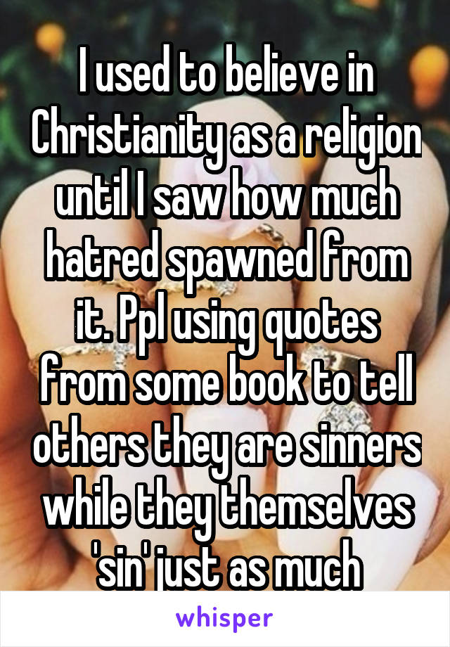 I used to believe in Christianity as a religion until I saw how much hatred spawned from it. Ppl using quotes from some book to tell others they are sinners while they themselves 'sin' just as much