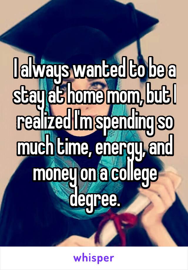 I always wanted to be a stay at home mom, but I realized I'm spending so much time, energy, and money on a college degree.