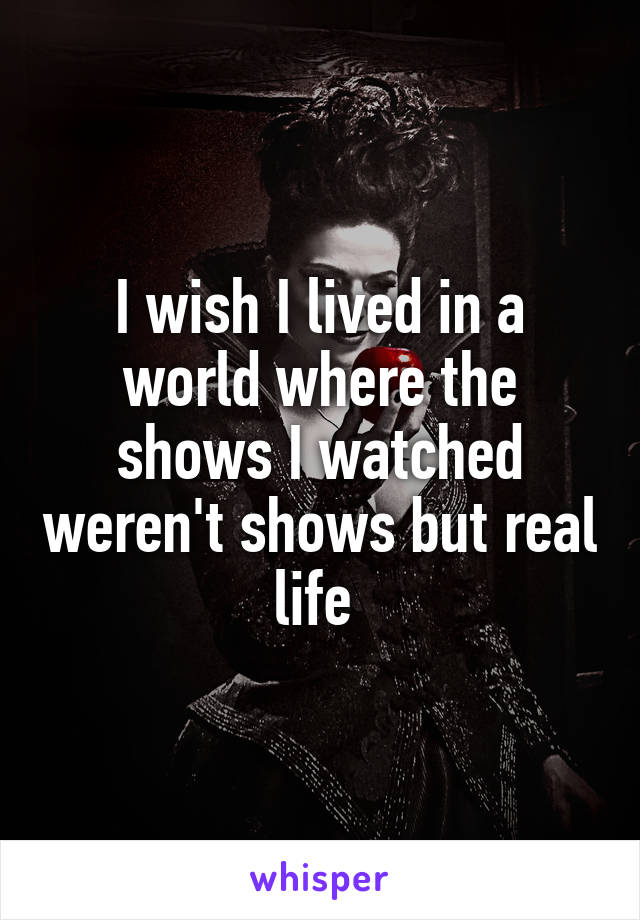 I wish I lived in a world where the shows I watched weren't shows but real life 