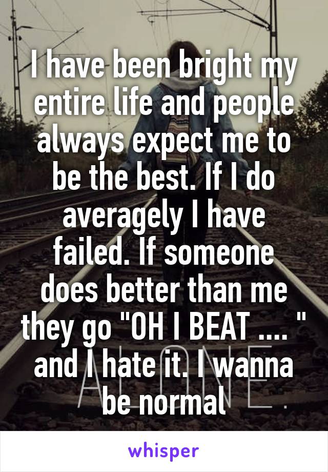 I have been bright my entire life and people always expect me to be the best. If I do averagely I have failed. If someone does better than me they go "OH I BEAT .... " and I hate it. I wanna be normal
