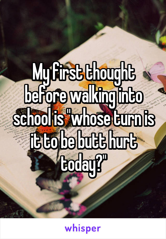 My first thought before walking into school is "whose turn is it to be butt hurt today?"
