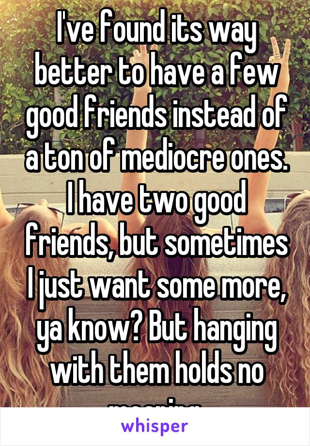 I've found its way better to have a few good friends instead of a ton of mediocre ones. I have two good friends, but sometimes I just want some more, ya know? But hanging with them holds no meaning.