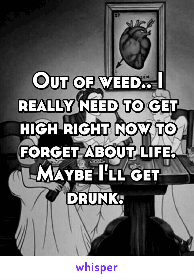 Out of weed.. I really need to get high right now to forget about life. Maybe I'll get drunk. 