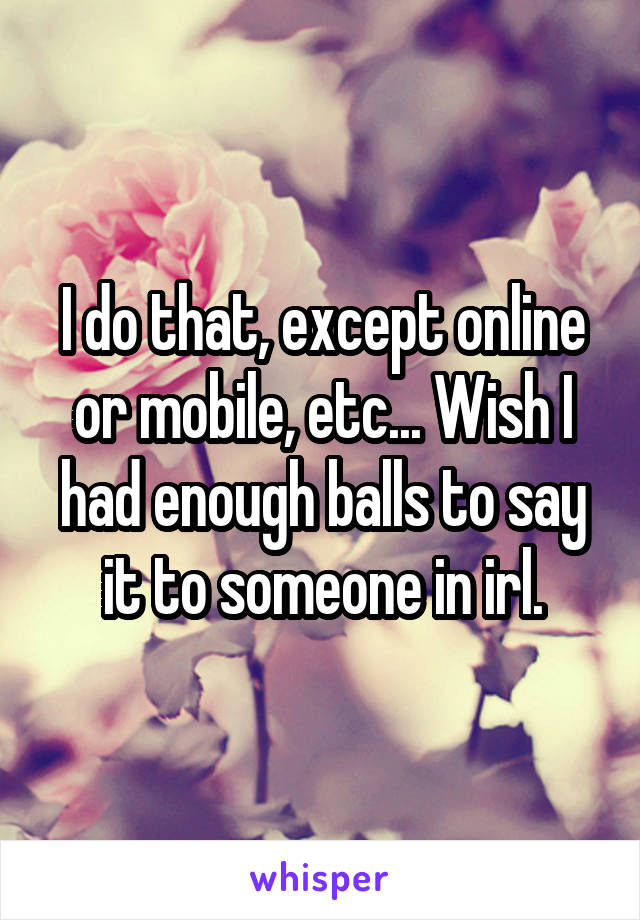 I do that, except online or mobile, etc... Wish I had enough balls to say it to someone in irl.