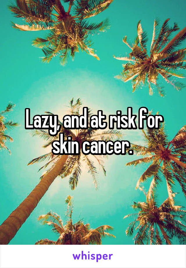 Lazy, and at risk for skin cancer. 