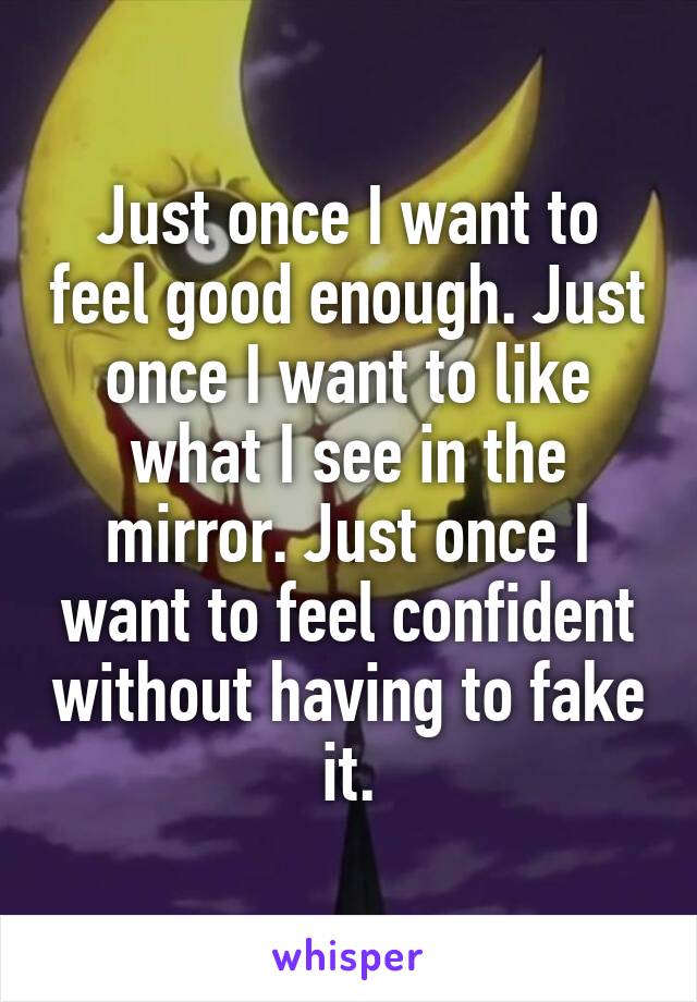 Just once I want to feel good enough. Just once I want to like what I see in the mirror. Just once I want to feel confident without having to fake it.