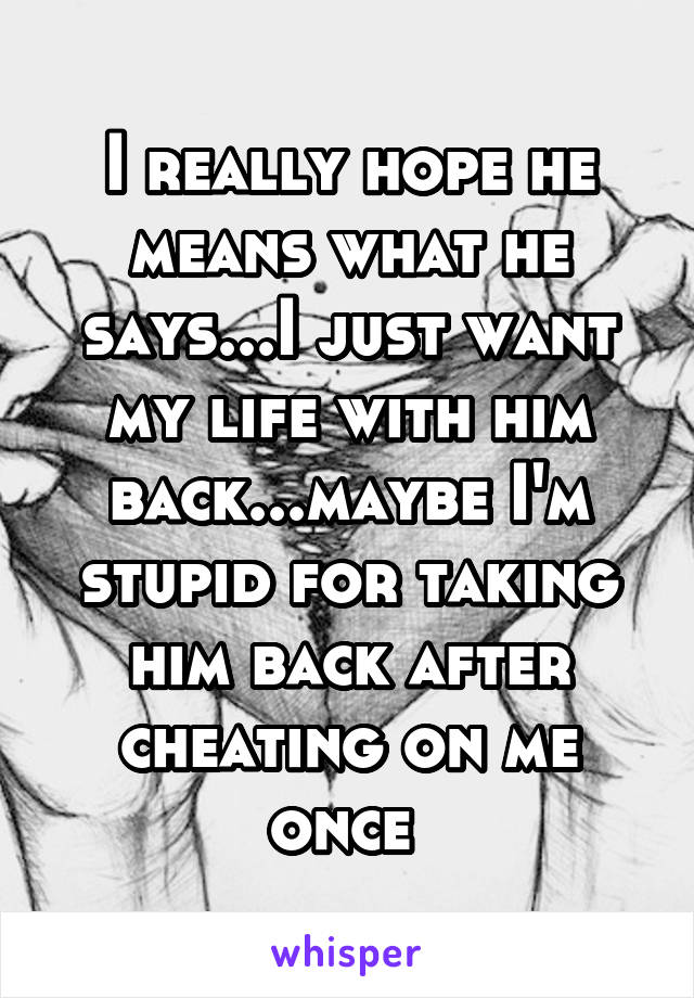 I really hope he means what he says...I just want my life with him back...maybe I'm stupid for taking him back after cheating on me once 