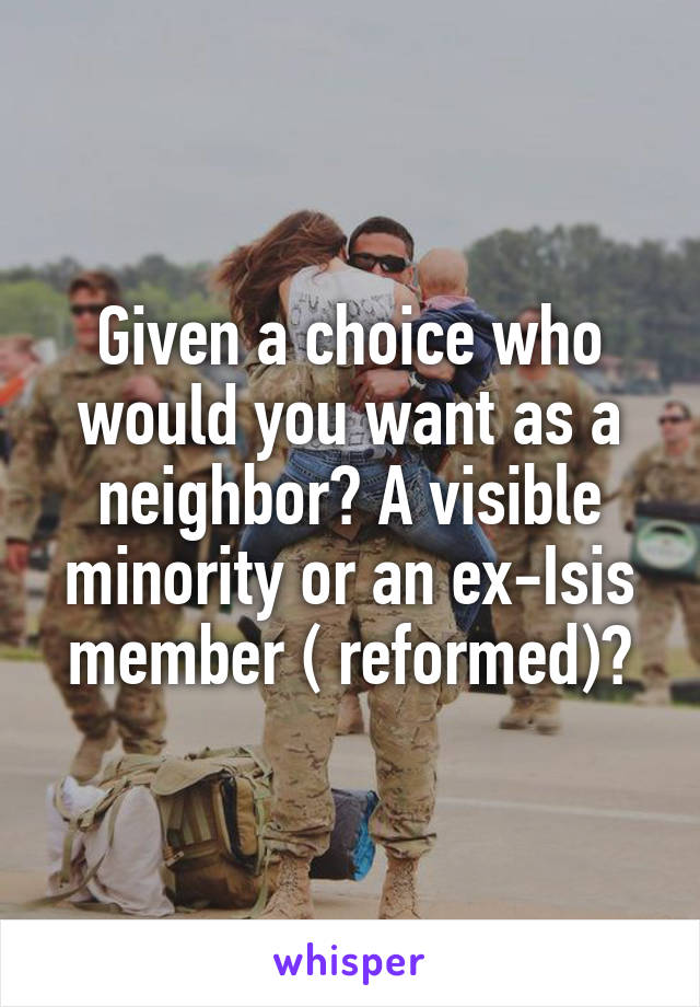 Given a choice who would you want as a neighbor? A visible minority or an ex-Isis member ( reformed)?