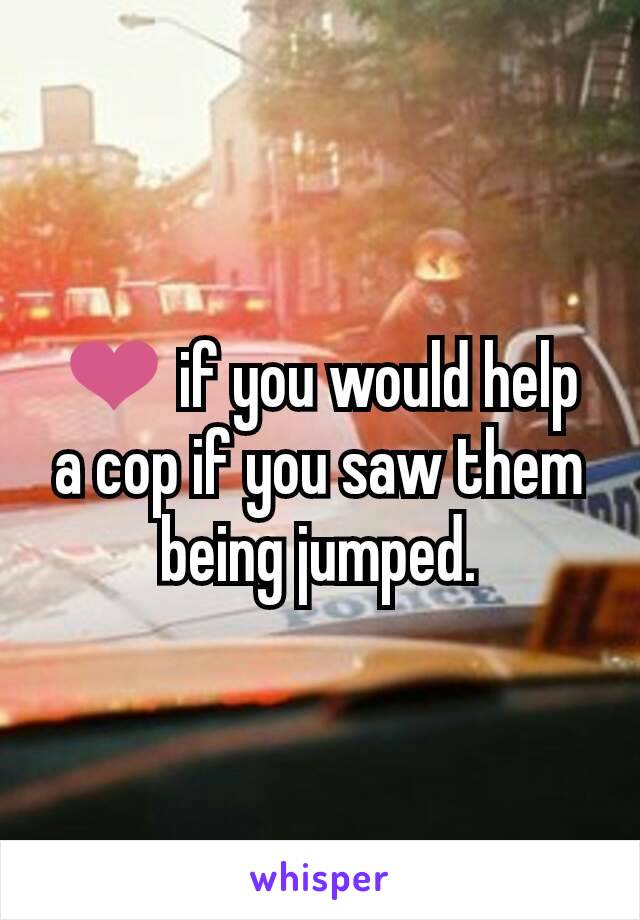 ❤ if you would help a cop if you saw them being jumped.