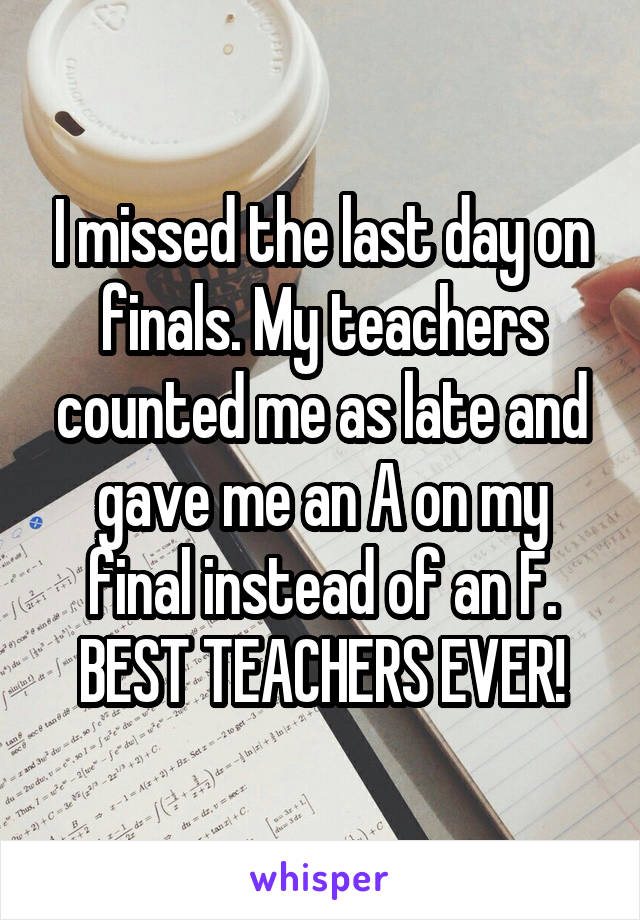 I missed the last day on finals. My teachers counted me as late and gave me an A on my final instead of an F. BEST TEACHERS EVER!