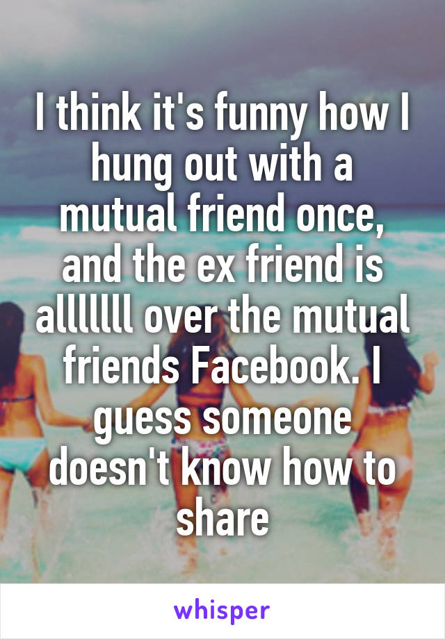 I think it's funny how I hung out with a mutual friend once, and the ex friend is alllllll over the mutual friends Facebook. I guess someone doesn't know how to share