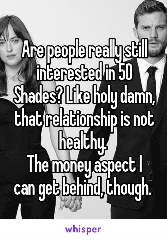 Are people really still interested in 50 Shades? Like holy damn, that relationship is not healthy. 
The money aspect I can get behind, though. 