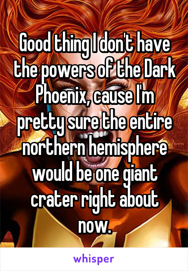 Good thing I don't have the powers of the Dark Phoenix, cause I'm pretty sure the entire northern hemisphere would be one giant crater right about now.