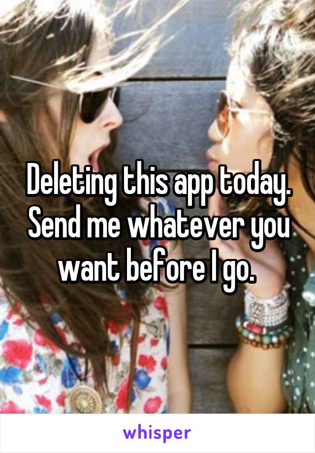 Deleting this app today. Send me whatever you want before I go. 