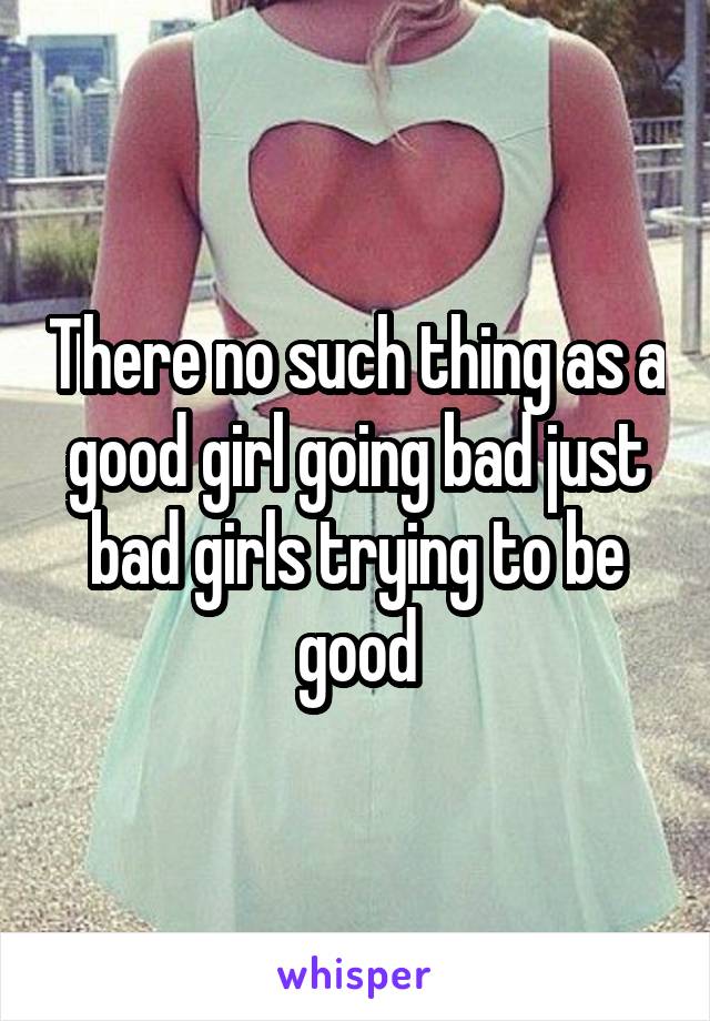 There no such thing as a good girl going bad just bad girls trying to be good