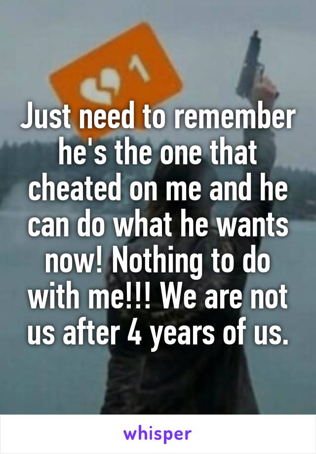Just need to remember he's the one that cheated on me and he can do what he wants now! Nothing to do with me!!! We are not us after 4 years of us.
