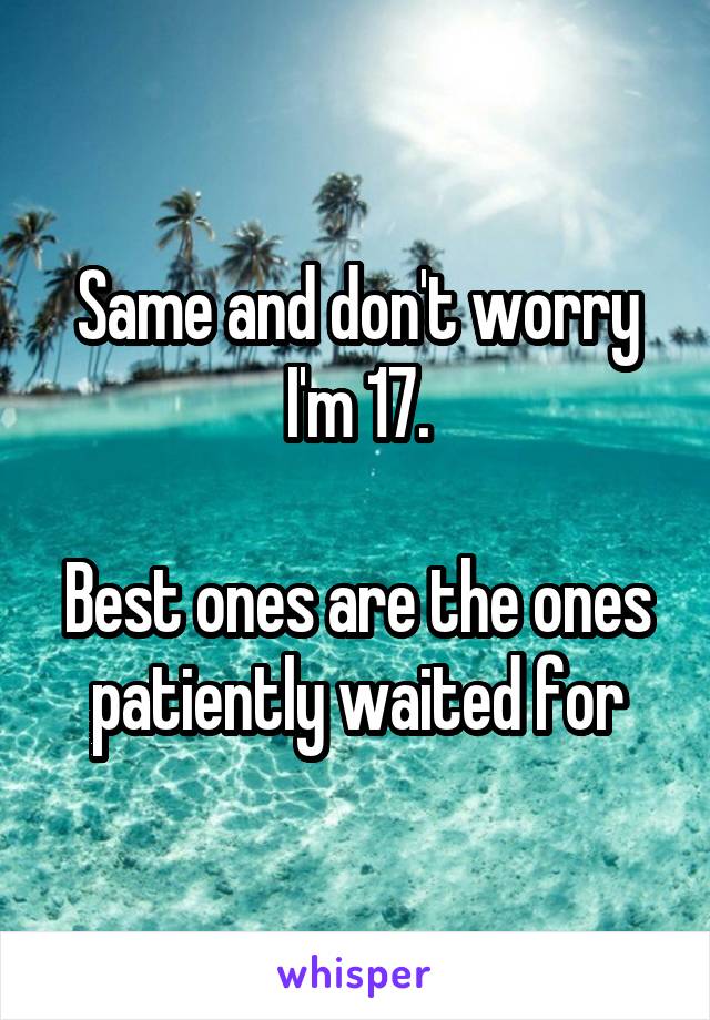Same and don't worry I'm 17.

Best ones are the ones patiently waited for