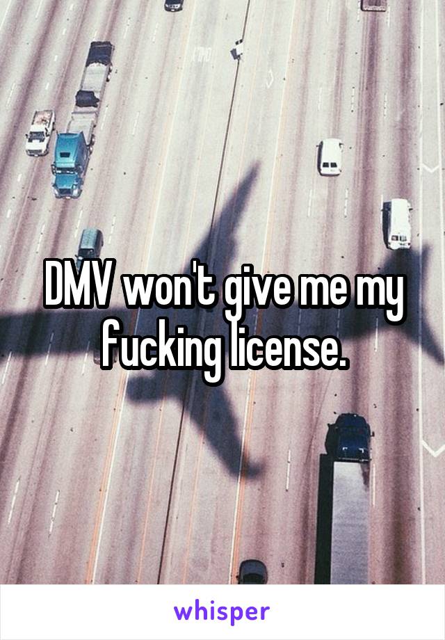 DMV won't give me my fucking license.