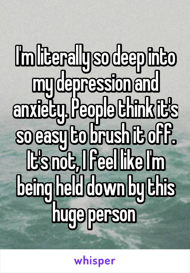 I'm literally so deep into my depression and anxiety. People think it's so easy to brush it off. It's not, I feel like I'm being held down by this huge person 