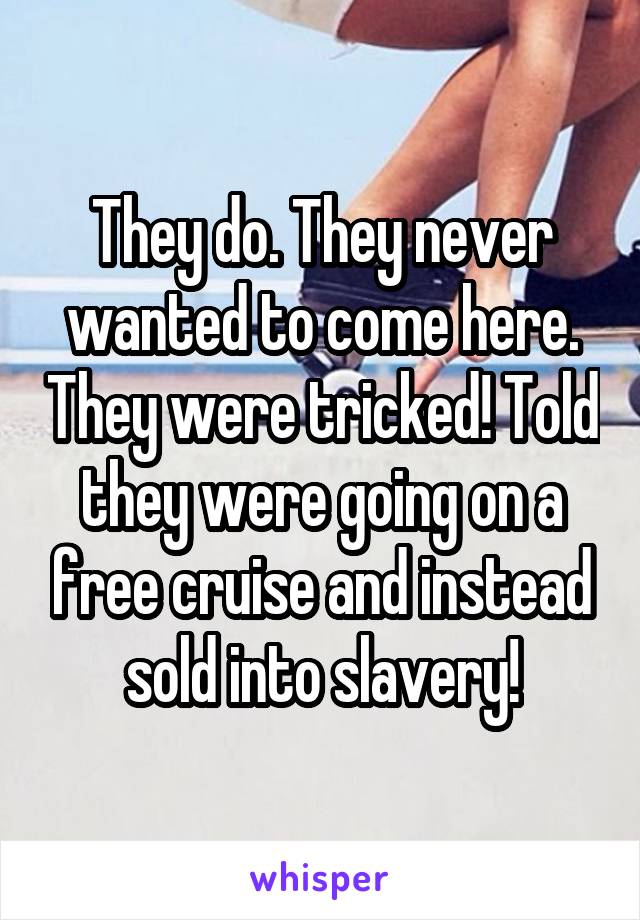 They do. They never wanted to come here. They were tricked! Told they were going on a free cruise and instead sold into slavery!