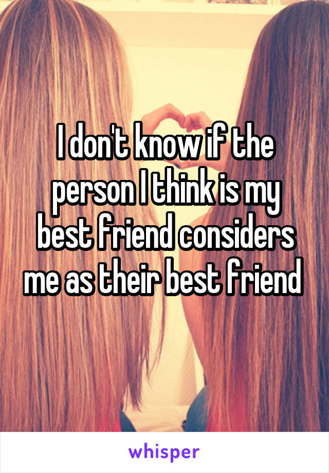 I don't know if the person I think is my best friend considers me as their best friend 
