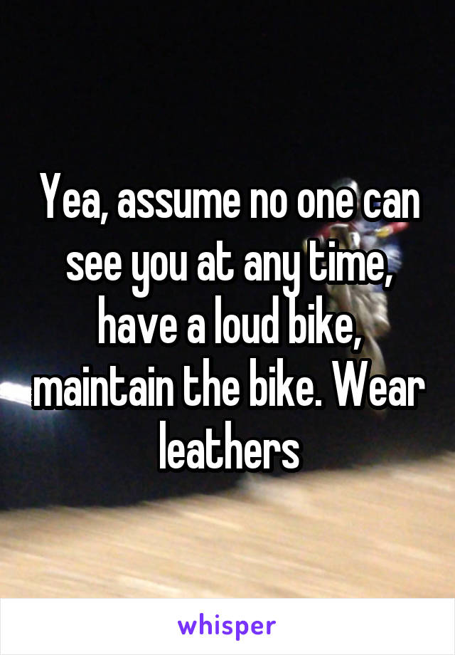 Yea, assume no one can see you at any time, have a loud bike, maintain the bike. Wear leathers