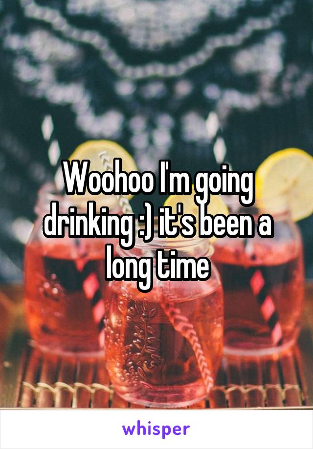 Woohoo I'm going drinking :) it's been a long time