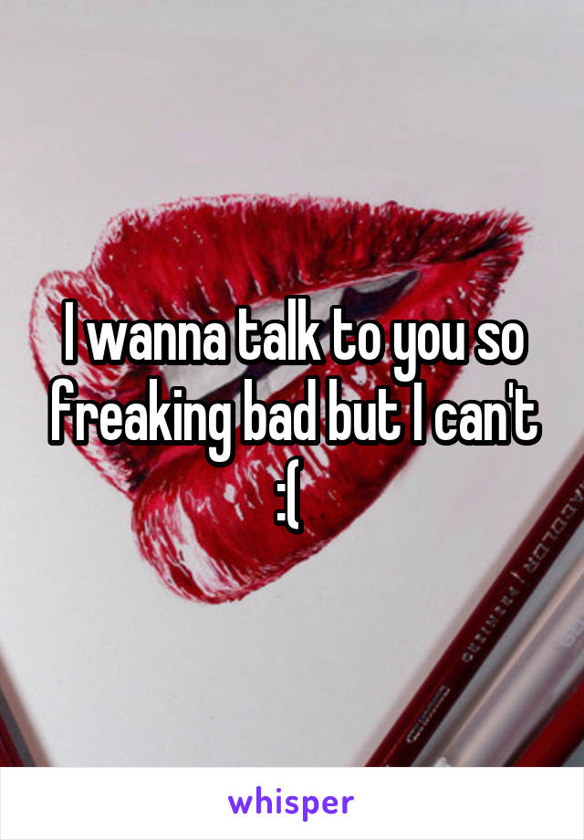 I wanna talk to you so freaking bad but I can't :( 