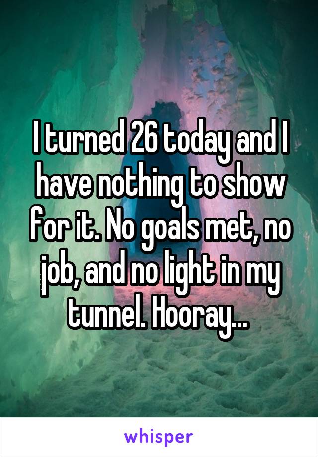 I turned 26 today and I have nothing to show for it. No goals met, no job, and no light in my tunnel. Hooray... 