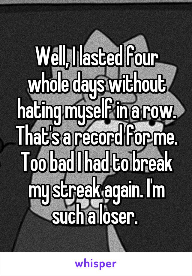 Well, I lasted four whole days without hating myself in a row. That's a record for me. Too bad I had to break my streak again. I'm such a loser. 