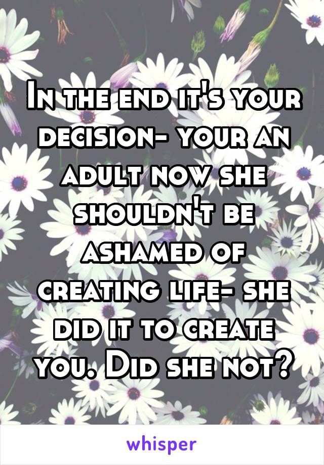 In the end it's your decision- your an adult now she shouldn't be ashamed of creating life- she did it to create you. Did she not?