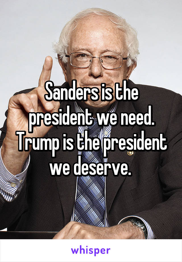 Sanders is the president we need. Trump is the president we deserve. 