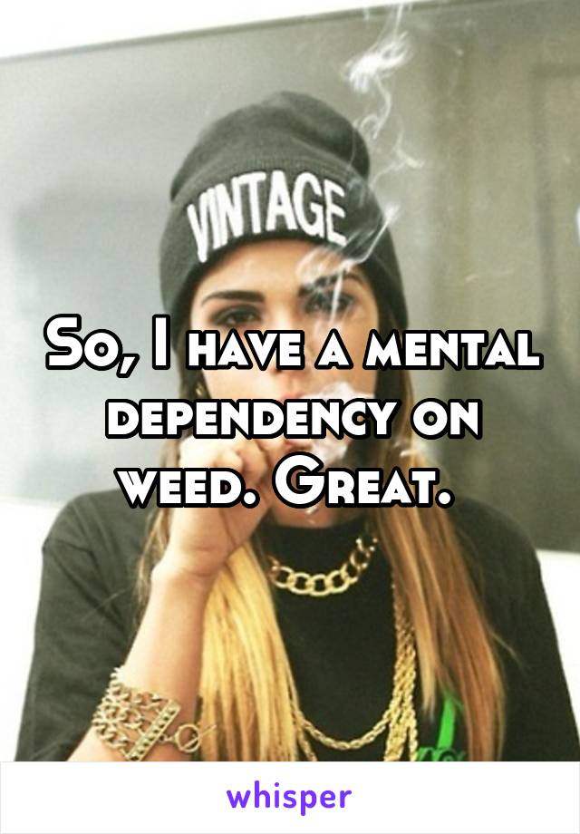 So, I have a mental dependency on weed. Great. 