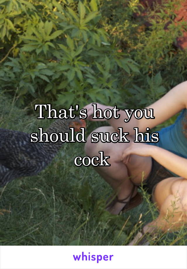 That's hot you should suck his cock 